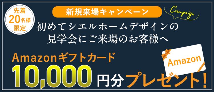 新規来場キャンペーン、先着20名様限定でシエルホームデザインの見学会に初めて来場するお客様に10,000円分のAmazonギフトカードをプレゼント。